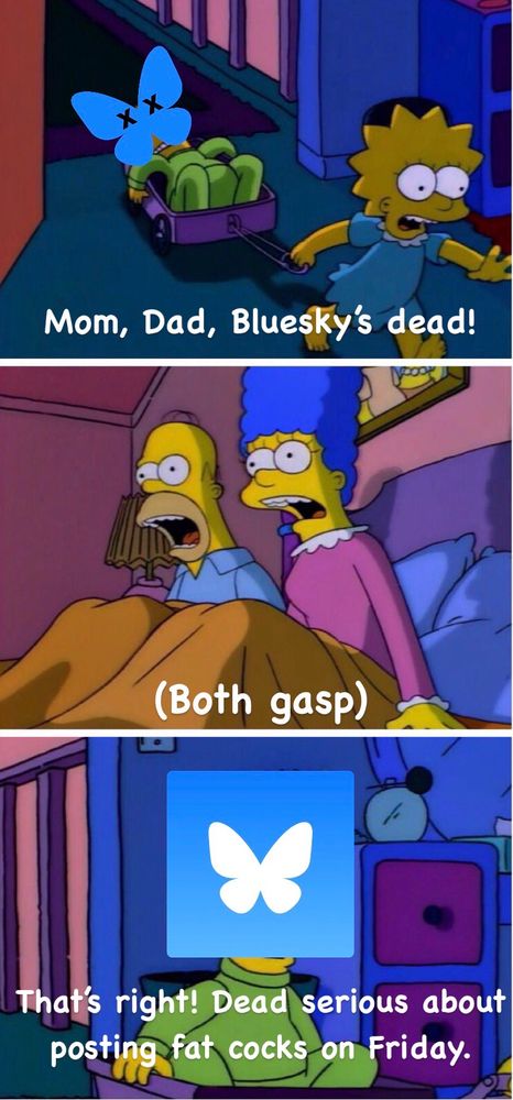 Clip strip of Simpsons from episode Itchy & Scratchy Land but edited with a Bluesky a logo covering Bart’s face and Lisa saying “Mom, Dad, Bluesky’s dead!” And then both Homer and Marge gasping in the next frame. Followed by the final frame with Bluesky logo covering Bart’s face and him saying “That’s right! Dead serious about posting fag cocks on Friday.”