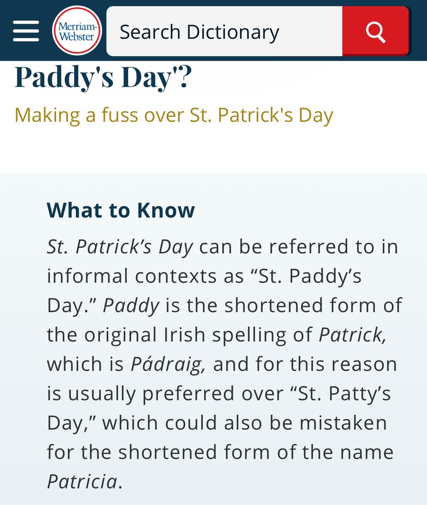 A screenshot from Merriam Webster stating:

St. Patrick’s Day can be referred to in informal contexts as “St. Paddy’s Day.” Paddy is the shortened form of the original Irish spelling of Patrick, which is Pádraig, and for this reason is usually preferred over “St. Patty’s Day,” which could also be mistaken for the shortened form of the name Patricia
