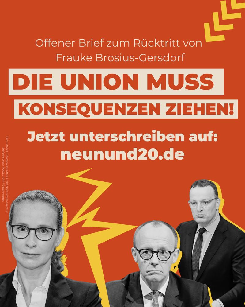 Auf orangenem Untergrund drei Personen: Frauke Brosius Gersdorf getrennt durch gelben blitzartigen Strahl von Merz und Spahn.
Auf dem Bild steht: Offener Brief zum Rücktritt von Frauke Brosius Gersdorf / Die Union muss Konsquenzen ziehen / Jetzt unterschreiben auf neunund20.de