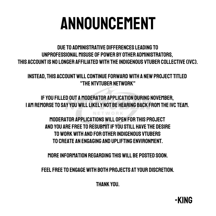 An image that reads "Announcement. Due to administrative differences leading to unprofessional misuse of power by other administrators, this account is no longer affiliated with the Indigenous Vtuber Collective (IVC).

Instead, this account will continue forward with a new project titled "The NTVtuber Network".

If you filled out a moderator application during November, I am remorse to say you will likely not be hearing back from the IVC team. 

Moderator applications will open for this project and you are free to resubmit if you still have the desire to work with and for other Indigenous Vtubers to create an engaging and uplifting environment.

More information regarding this will be posted soon.

Feel free to engage with both projects at your discretion.

Thank you." It is signed by King.