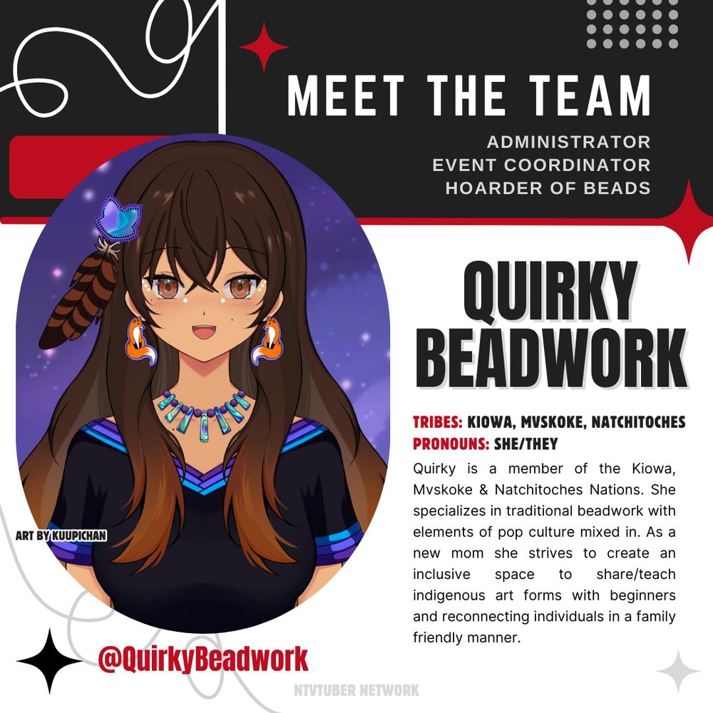 A Meet the Team Promo featuring Quirky @QuirkyBeadwork. It reads: TRIBES: KIOWA, MVSKOKE, NATCHITOCHES
PRONOUNS: SHE/THEY
Quirky is a member of the Kiowa, Mvskoke & Natchitoches Nations. She specializes in traditional beadwork with elements of pop culture mixed in. As a new mom she strives to create an inclusive space to share/teach indigenous art forms with beginners and reconnecting individuals in a family friendly manner. 