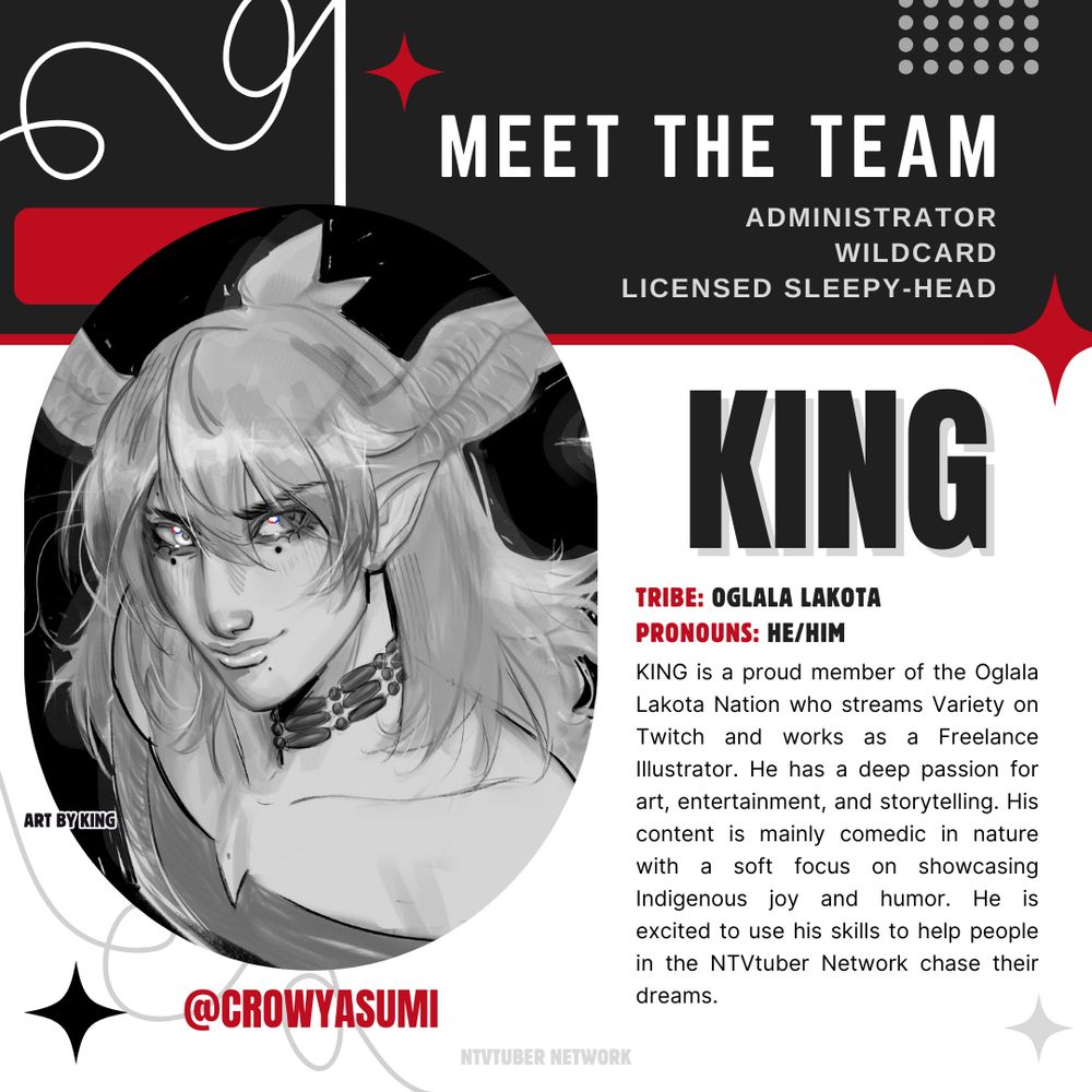A 'Meet the Team' image featuring King @Crowyasumi with the following information:

Titles: Administrator, Wildcard, Licensed Sleepy-Head
KING
Tribe: Oglala Lakota
Pronouns: He/Him
"KING is a proud member of the Oglala Lakota Nation who streams Variety on Twitch and works as a Freelance Illustrator. He has a deep passion for art, entertainment, and storytelling. His content is mainly comedic in nature with a soft focus on showcasing Indigenous joy and humor. He is excited to use his skills to help people in the NTVtuber Network chase their dreams."