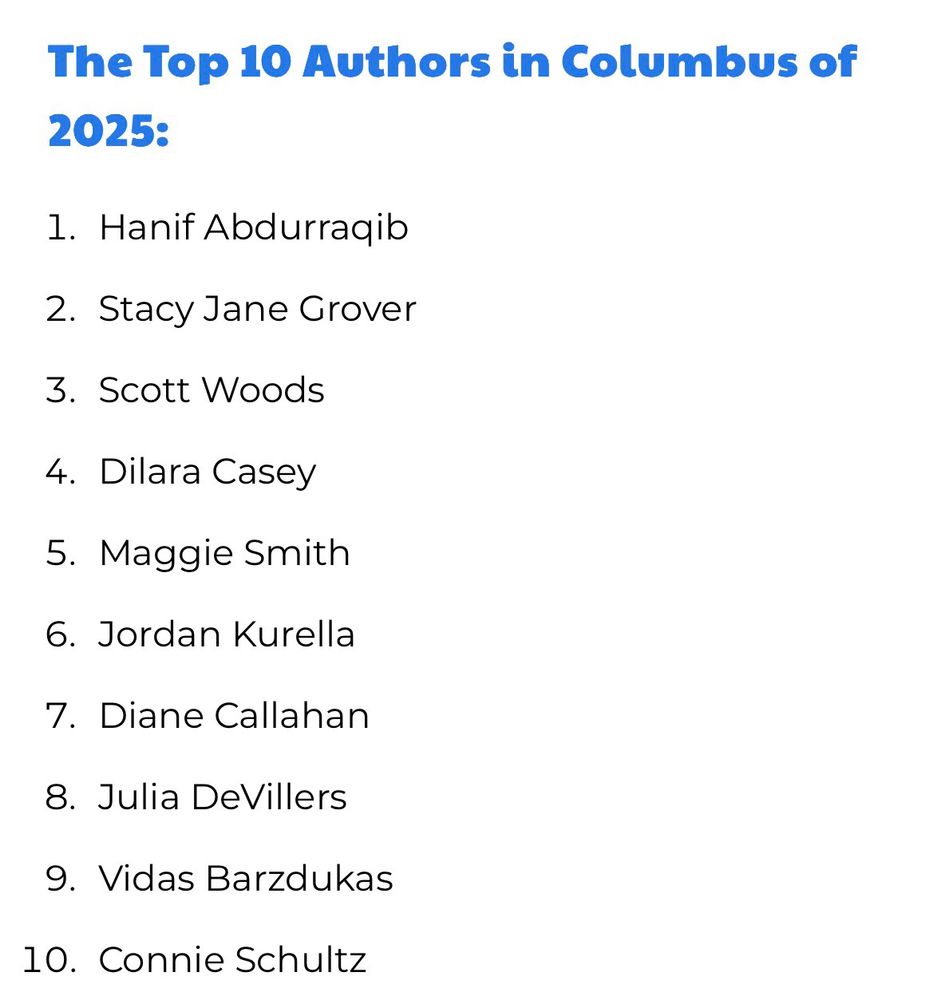 The Top 10 Authors in Columbus of 2025:
1. Hanif Abdurraqib
2. Stacy Jane Grover
3. Scott Woods
4. Dilara Casey
5. Maggie Smith
6. Jordan Kurella
7. Diane Callahan
8. Julia DeVillers
9. Vidas Barzdukas
10. Connie Schultz