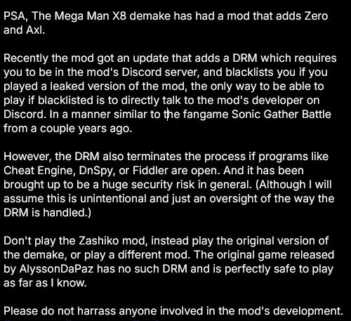 PSA, The Mega Man X8 demake has had a mod that adds Zero and Axl.

Recently the mod got an update that adds a DRM which requires you to be in the mod's Discord server, and blacklists you if you played a leaked version of the mod, the only way to be able to play if blacklisted is to directly talk to the mod's developer on Discord. In a manner similar to the fangame Sonic Gather Battle from a couple years ago.

However, the DRM also terminates the process if programs like Cheat Engine, DnSpy, or Fiddler are open. And it has been brought up to be a huge security risk in general. (Although I will assume this is unintentional and just an oversight of the way the DRM is handled.)

Don't play the Zashiko mod, instead play the original version of the demake, or play a different mod. The original game released by AlyssonDaPaz has no such DRM and is perfectly safe to play as far as I know.

Please do not harrass anyone involved in the mod's development.