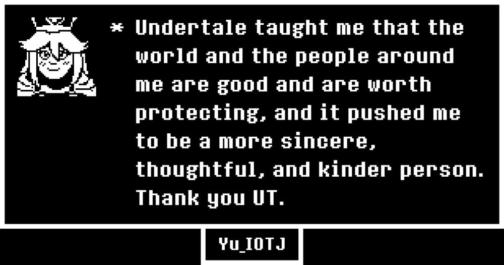 My undertale memory "Undertale taught me that the world and the people around me are good and are worth protecting, and it pushed me to be a more sincere, thoughtful, and kinder person.  Thank you UT." with a little pixelized monochrome picture of my OC Burr in the style of undertale portraits.