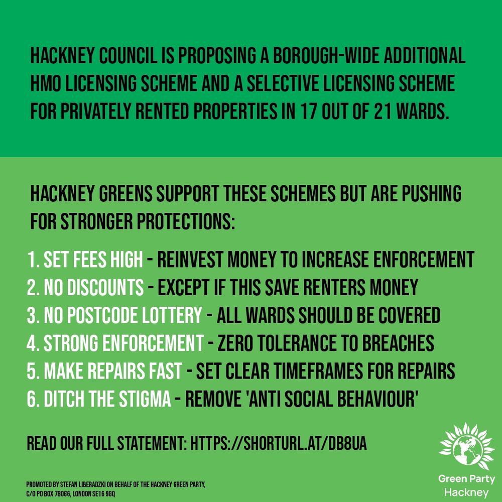 Graphic in green. Hackney Green Party logo. 


Hackney Council is proposing A borough-wide Additional HMO Licensing Scheme and a Selective Licensing Scheme for privately rented properties in 17 out of 21 wards.
Hackney Greens support these schemes but are pushing for stronger protections:
1. Set Fees High - reinvest money to increase enforcement
2. No Discounts - Except if this save renters money
3. No Postcode Lottery - all wards should be covered
4. Strong enforcement - zero tolerance to breaches
5. Make repairs fast - set clear timeframes for repairs
6. Ditch the stigma - remove 'anti social behaviour'
Read our full statement: https://shorturl.at/DB8UA