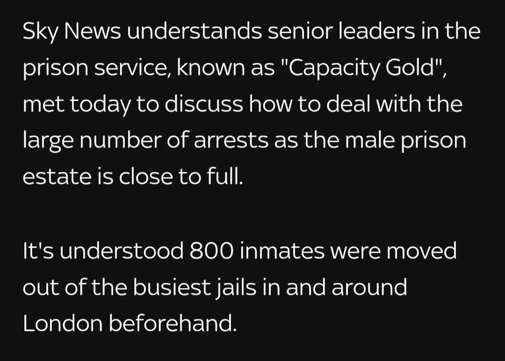 Sky News understands senior leaders in the prison service, known as "Capacity Gold", met today to discuss how to deal with the large number of arrests as the male prison estate is close to full.

It's understood 800 inmates were moved out of the busiest jails in and around London beforehand.