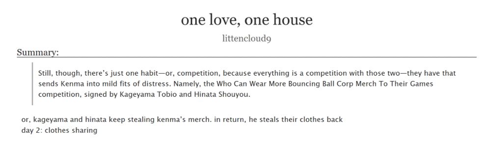an ao3 fanfic titled 'one love, one house' by littencloud9

summary:
Still, though, there’s just one habit—or, competition, because everything is a competition with those two—they have that sends Kenma into mild fits of distress. Namely, the Who Can Wear More Bouncing Ball Corp Merch To Their Games competition, signed by Kageyama Tobio and Hinata Shouyou.

or, kageyama and hinata keep stealing kenma’s merch. in return, he steals their clothes back
day 2: clothes sharing