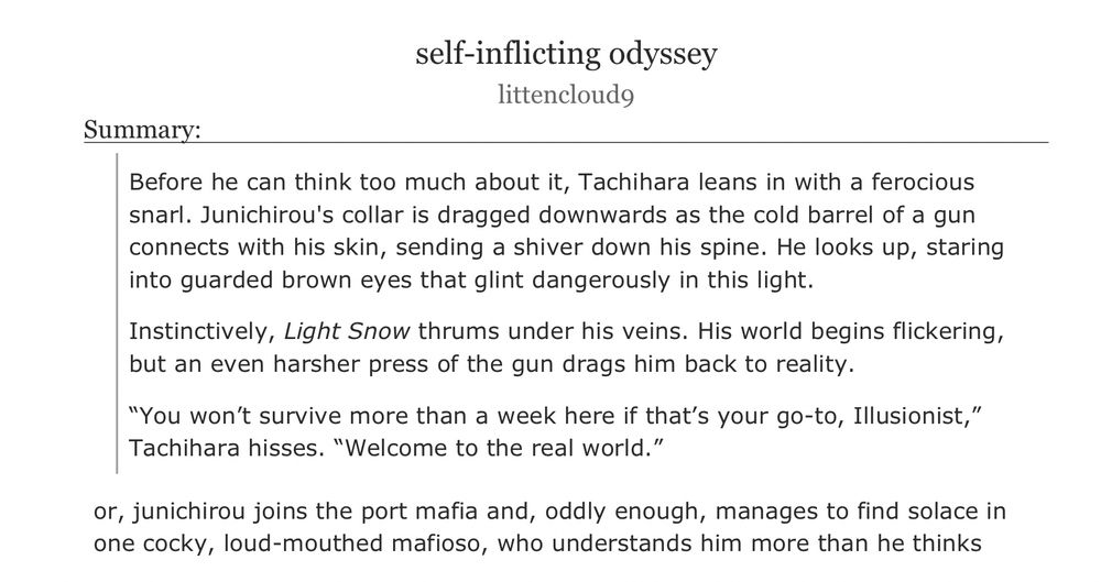 an ao3 fanfiction titled ‘self-inflicting odyssey’ by littencloud9

summary:

Before he can think too much about it, Tachihara leans in with a ferocious snarl. Junichirou's collar is dragged downwards as the cold barrel of a gun connects with his skin, sending a shiver down his spine. He looks up, staring into guarded brown eyes that glint dangerously in this light.

Instinctively, Light Snow thrums under his veins. His world begins flickering, but an even harsher press of the gun drags him back to reality.

“You won’t survive more than a week here if that’s your go-to, Illusionist,” Tachihara hisses. “Welcome to the real world.”
or, junichirou joins the port mafia and, oddly enough, manages to find solace in one cocky, loud-mouthed mafioso, who understands him more than he thinks