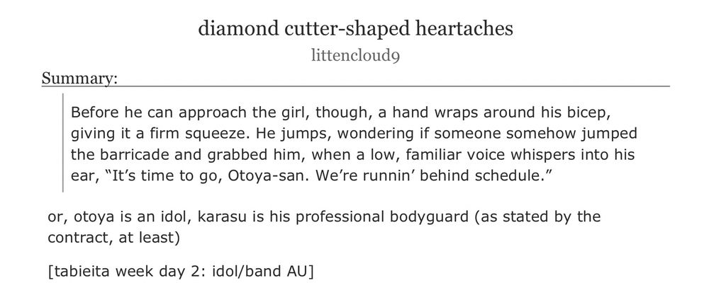 an ao3 fanfiction titled ‘diamond cutter-shaped heartaches’ by littencloud9

summary:
Before he can approach the girl, though, a hand wraps around his bicep, giving it a firm squeeze. He jumps, wondering if someone somehow jumped the barricade and grabbed him, when a low, familiar voice whispers into his ear, “It’s time to go, Otoya-san. We’re runnin’ behind schedule.”
or, otoya is an idol, karasu is his professional bodyguard (as stated by the contract, at least)

[tabieita week day 2: idol/band AU]