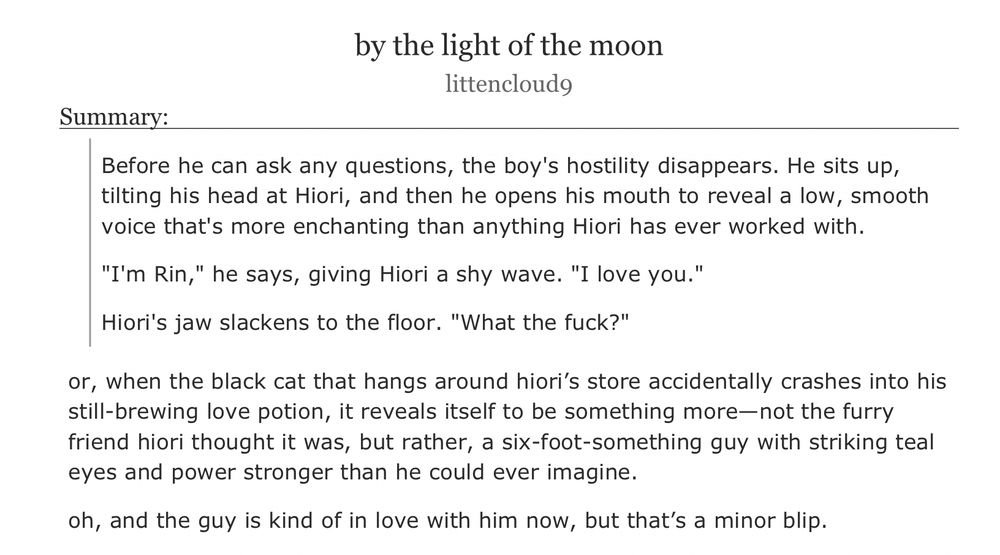 an ao3 fanfiction titled ‘by the light of the moon’ by littencloud9

summary:

Before he can ask any questions, the boy's hostility disappears. He sits up, tilting his head at Hiori, and then he opens his mouth to reveal a low, smooth voice that's more enchanting than anything Hiori has ever worked with.

"I'm Rin," he says, giving Hiori a shy wave. "I love you."

Hiori's jaw slackens to the floor. "What the fuck?"
or, when the black cat that hangs around hiori’s store accidentally crashes into his still-brewing love potion, it reveals itself to be something more—not the furry friend hiori thought it was, but rather, a six-foot-something guy with striking teal eyes and power stronger than he could ever imagine.

oh, and the guy is kind of in love with him now, but that’s a minor blip.