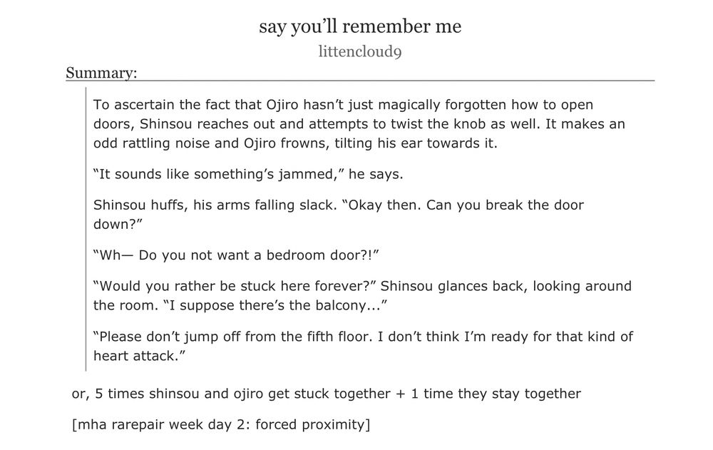 an ao3 fanfiction titled ‘say you’ll remember me’ by littencloud9

summary:

To ascertain the fact that Ojiro hasn’t just magically forgotten how to open doors, Shinsou reaches out and attempts to twist the knob as well. It makes an odd rattling noise and Ojiro frowns, tilting his ear towards it.

“It sounds like something’s jammed,” he says.

Shinsou huffs, his arms falling slack. “Okay then. Can you break the door down?”

“Wh— Do you not want a bedroom door?!”

“Would you rather be stuck here forever?” Shinsou glances back, looking around the room. “I suppose there’s the balcony...”

“Please don’t jump off from the fifth floor. I don’t think I’m ready for that kind of heart attack.”
or, 5 times shinsou and ojiro get stuck together + 1 time they stay together

[mha rarepair week day 2: forced proximity]