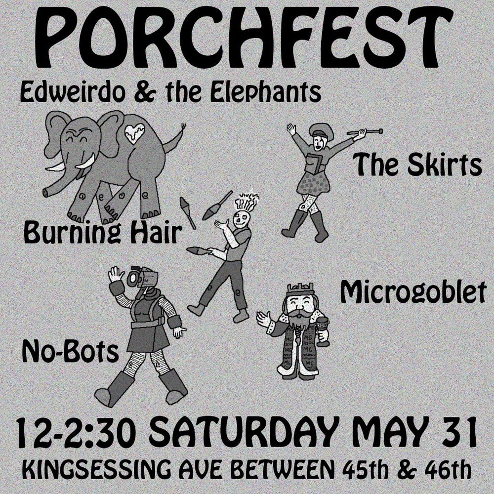 A West Philly Porchfest poster that's phrased kind of as an abstracted parade. Edweirdo & the Elephants (represented by an elephant with their heartbeat logo thing), The Skirts (represented by a majorette wearing their skirt logo), Burning Hair (represented by the Burning Hair mascot face guy juggling), Microgoblet (represented by a dwarven king holding an appropriately small goblet), and us, the No-Bots (represented by a marching girl with a camera for a head who is definitely not a cyborg from the planet Nobotron)

All of whom will be playing in that order from roughly 12pm to 2:30pm on Saturday, May 31 on a porch on Kingsessing Avenue between 45th and 46th streets! You'll know which one because one of these bands will be playing on it, you see.