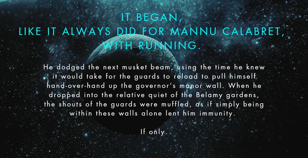 A space-themed promotional image with white/blue text reading: It began, like it always did for Mannu Calabret, with running. He dodged the next musket beam, using the time he knew it would take for the guards to reload to pull himself hand-over-hand up the governor’s manor wall. When he dropped into the relative quiet of the Belamy gardens, the shouts of the guards were muffled, as if simply being within these walls alone lent him immunity. If only. 
