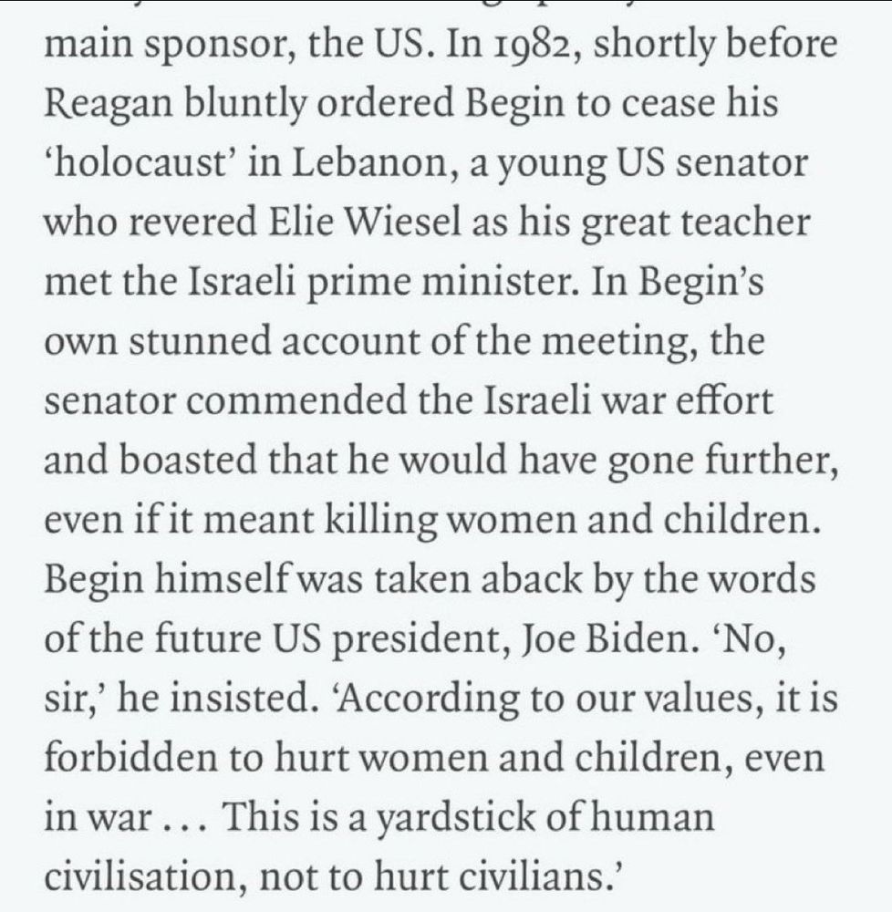 In 1982, shortly before Reagan bluntly ordered Begin to cease his ‘holocaust’ in Lebanon, a young US senator who revered Elie Wiesel as his great teacher met the Israeli prime minister. In Begin’s own stunned account of the meeting, the senator commended the Israeli war effort and boasted that he would have gone further, even if it meant killing women and children. Begin himself was taken aback by the words of the future US president, Joe Biden. ‘No, sir,’ he insisted. ‘According to our values, it is forbidden to hurt women and children, even in war ... This is a yardstick of human civilisation, not to hurt civilians.’