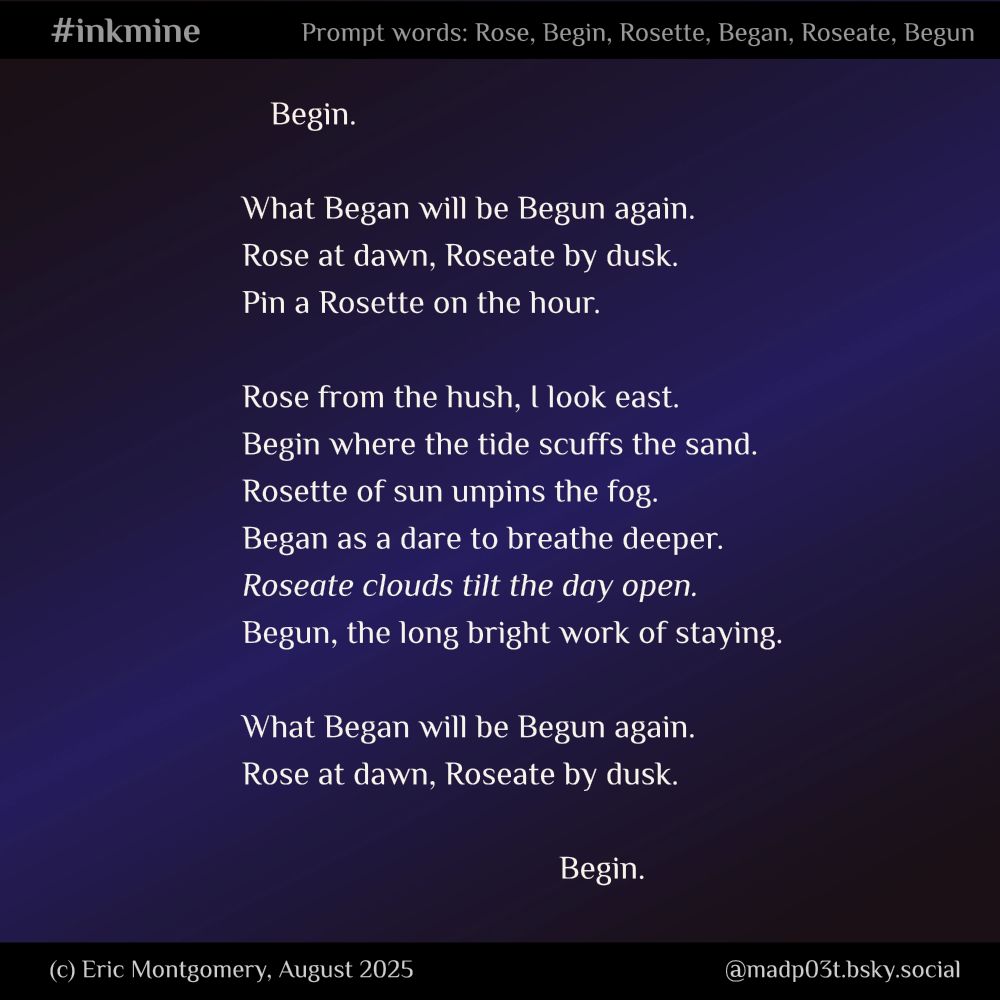 #inkmine #prompt #writing #poetsofbluesky #poetry Six words were the prompt. They could have stood alone, but I bent them into one loop instead. Poem written by and Copyright (c) 2025 Eric Montgomery Begin. What Began will be Begun again. Rose at dawn, Roseate by dusk. Pin a Rosette on the hour. Rose from the hush, I look east. Begin where the tide scuffs the sand. Rosette of sun unpins the fog. Began as a dare to breathe deeper. Roseate clouds tilt the day open. Begun, the long bright work of staying. What Began will be Begun again. Rose at dawn, Roseate by dusk. Begin. 
