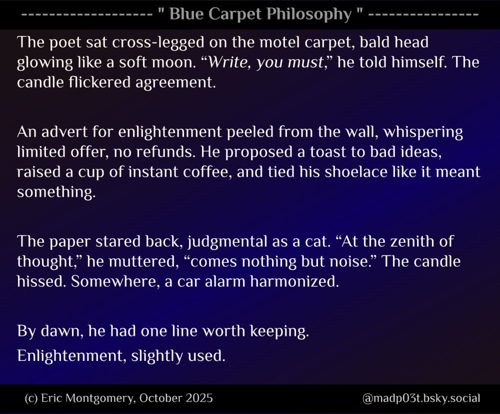 Blue Carpet Philosophy written and Copyright (c) 2025 by Eric Montgomery (@madp03t.bsky.social). All Rights Reserved.

The poet sat cross-legged on the motel carpet, bald head glowing like a soft moon. “Write, you must,” he told himself. The candle flickered agreement.

An advert for enlightenment peeled from the wall, whispering limited offer, no refunds. He proposed a toast to bad ideas, raised a cup of instant coffee, and tied his shoelace like it meant something.

The paper stared back, judgmental as a cat. “At the zenith of thought,” he muttered, “comes nothing but noise.” The candle hissed. Somewhere, a car alarm harmonized.

By dawn, he had one line worth keeping.
Enlightenment, slightly used.