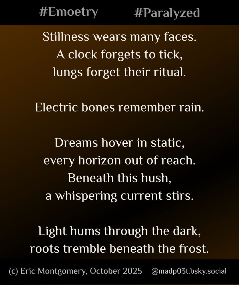 Poem written and Copyright (c) 2025 by Eric Montgomery (@madp03t.bsky.social). All Rights Reserved.

Stillness wears many faces.
A clock forgets to tick,
lungs forget their ritual.

Electric bones remember rain.

Dreams hover in static,
every horizon out of reach.
Beneath this hush,
a whispering current stirs.

Light hums through the dark, 
roots tremble beneath the frost.
