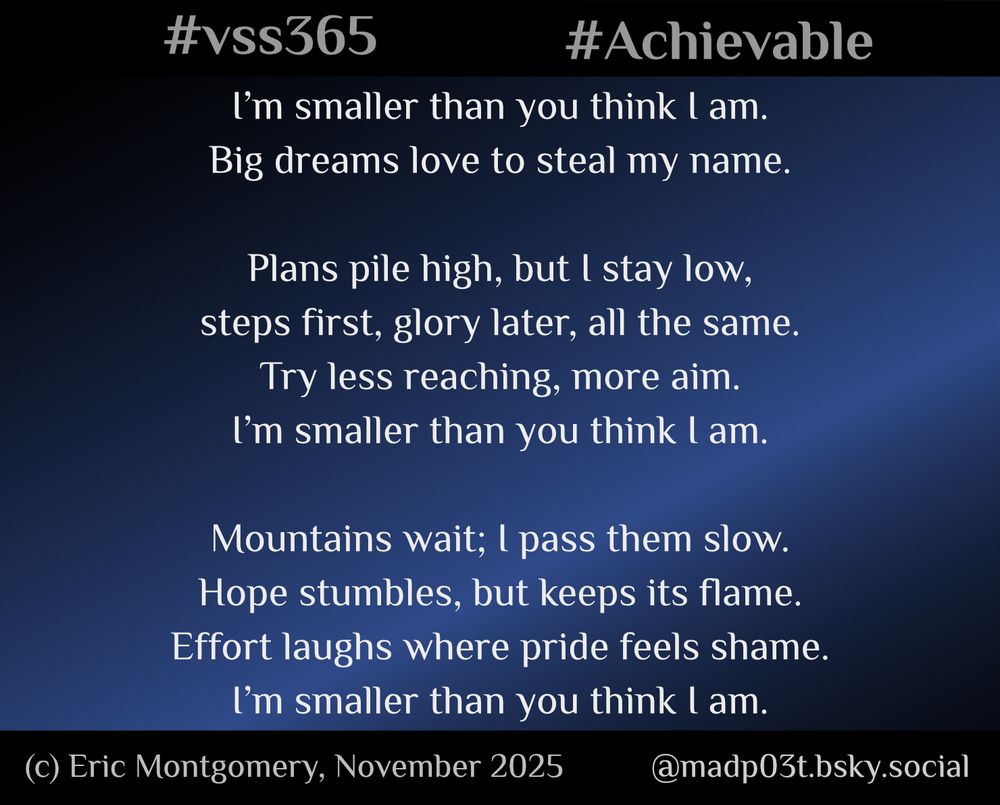 A dansa poem written by, and Copyright (c) 2025, Eric Montgomery (@madp03t.bsky.social). All Rights Reserved.

I’m smaller than you think I am.
Big dreams love to steal my name.

Plans pile high, but I stay low,
steps first, glory later, all the same.
Try less reaching, more aim.
I’m smaller than you think I am.

Mountains wait; I pass them slow.
Hope stumbles, but keeps its flame.
Effort laughs where pride feels shame.
I’m smaller than you think I am.