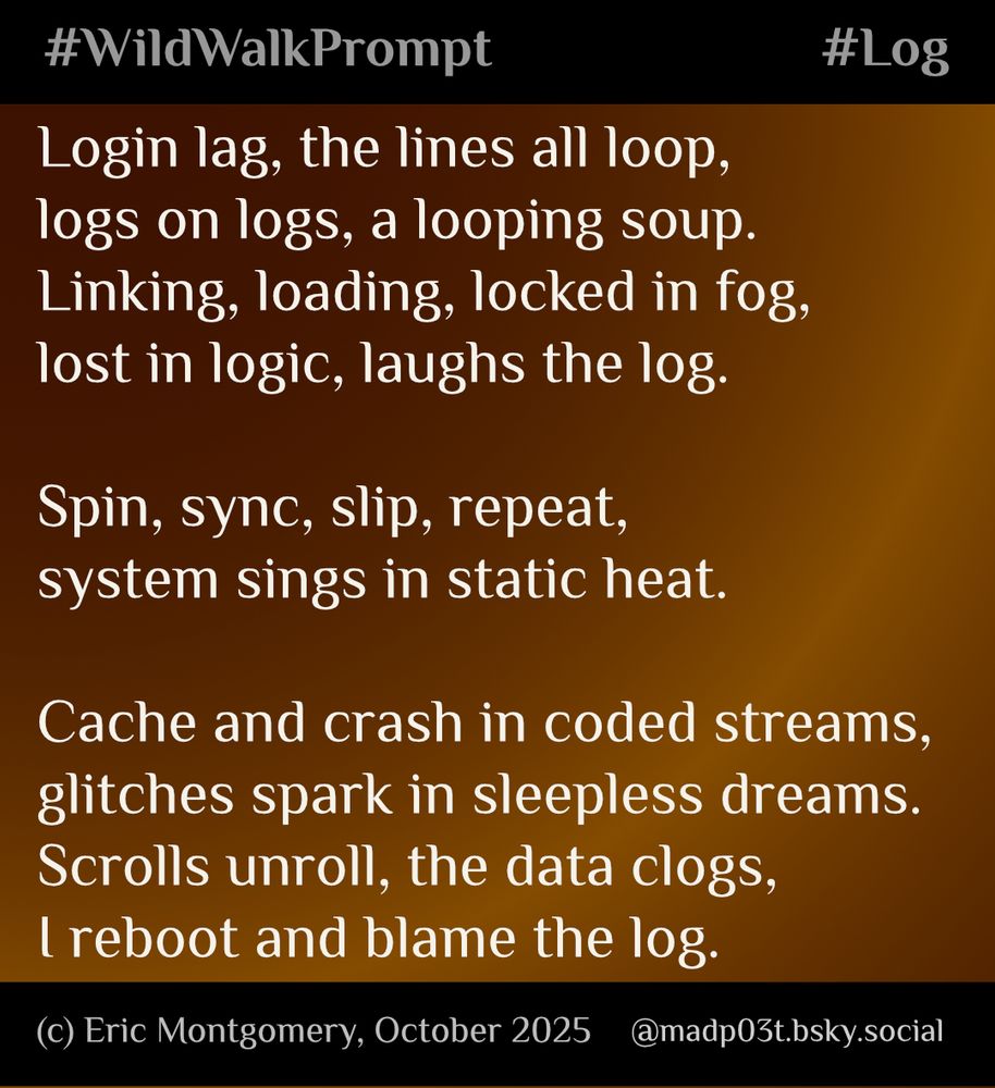 Poem/Tongue-Twister written and copyright (c) 2025 by Eric Montgomery (@madp03t.bsky.social). All Rights Reserved.

Login lag, the lines all loop,
logs on logs, a looping soup.
Linking, loading, locked in fog,
lost in logic, laughs the log.

Spin, sync, slip, repeat,
system sings in static heat.

Cache and crash in coded streams,
glitches spark in sleepless dreams.
Scrolls unroll, the data clogs,
I reboot and blame the log.
