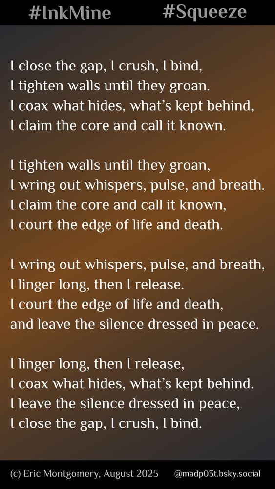 For the #inkmine weekend prompt of #squeeze, I took a different path and dove into @daveashleypoet.bsky.social’s #Pantoum #challenge. The form repeats & folds, words circling back again & again, never quite letting go.

Copyright (c) 2025 Eric Montgomery

I close the gap, I crush, I bind,
I tighten walls until they groan.
I coax what hides, what’s kept behind,
I claim the core and call it known.

I tighten walls until they groan,
I wring out whispers, pulse, and breath.
I claim the core and call it known,
I court the edge of life and death.

I wring out whispers, pulse, and breath,
I linger long, then I release.
I court the edge of life and death,
and leave the silence dressed in peace.

I linger long, then I release,
I coax what hides, what’s kept behind.
I leave the silence dressed in peace,
I close the gap, I crush, I bind.
