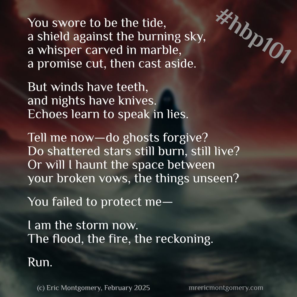 #hbp101 #poetry #skypoets 
Poem written by Eric Montgomery (mrericmontgomery.com)

You swore to be the tide,
a shield against the burning sky,
a whisper carved in marble,
a promise cut, then cast aside.

But winds have teeth,
and nights have knives.
Echoes learn to speak in lies.

Tell me now—do ghosts forgive?
Do shattered stars still burn, still live?
Or will I haunt the space between
your broken vows, the things unseen?

You failed to protect me—

I am the storm now.
The flood, the fire, the reckoning.
Run.

