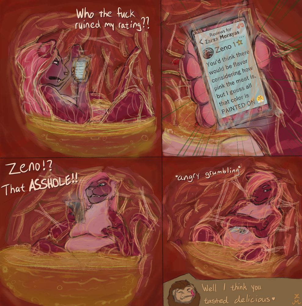 Inside Mook's messy stomach, Zarza stews in a pool of chyme while checking her phone, kept in a plastic bag, saying "Who the fuck ruined my rating??" A closer look at her phone screen shows a 1-star review from Zeno, saying "You'd think there would be flavor considering how pink the meat is, but I guess all that color is PAINTED ON 😤"
Zarza yells out "Zeno!? That ASSHOLE!!" before crossing her arms and grumbling angrily. A small headshot of Mook indicated him talking to her, saying "Well I think you tasted delicious"