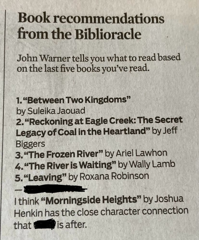 Book recommendations from the Biblioracle

John Warner tells you what to read based on the last five books you've read.

1. "Between Two Kingdoms"
by Suleika Jaouad
2. "Reckoning at Eagle Creek: The Secret Legacy of Coal in the Heartland" by Jeff
Biggers
3. "The Frozen River" by Ariel Lawhon
4. "The River is Waiting" by Wally Lamb
5. "Leaving" by Roxana Robinson

I think "Morningside Heights" by Joshua Henkin has the close character connection that the submitter is after.