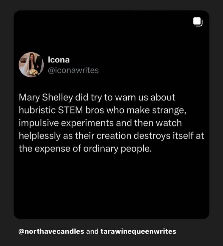 Icona
@iconawrites
Mary Shelley did try to warn us about hubristic STEM bros who make strange, impulsive experiments and then watch helplessly as their creation destroys itself at the expense of ordinary people.

@northavecandles and tarawinequeenwrites