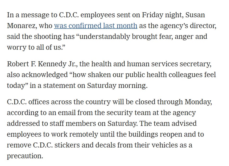 Text from the linked article:

In a message to C.D.C. employees sent on Friday night, Susan Monarez, who was confirmed last month as the agency’s director, said the shooting has “understandably brought fear, anger and worry to all of us.”

Robert F. Kennedy Jr., the health and human services secretary, also acknowledged “how shaken our public health colleagues feel today” in a statement on Saturday morning.

C.D.C. offices across the country will be closed through Monday, according to an email from the security team at the agency addressed to staff members on Saturday. The team advised employees to work remotely until the buildings reopen and to remove C.D.C. stickers and decals from their vehicles as a precaution.