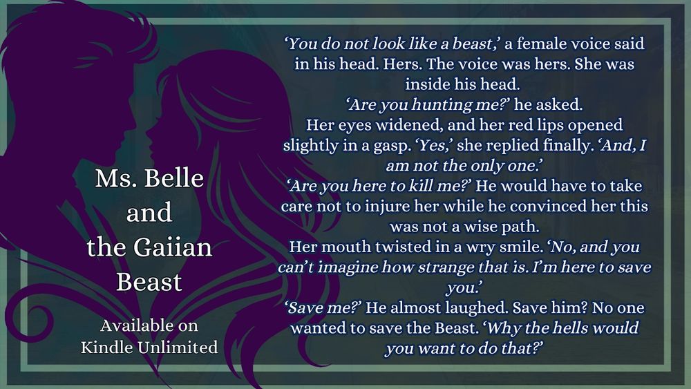 An ad for my sci-fi romance book, Ms. Belle and the Gaiian Beast, which is available on Kindle Unlimited. Alongside the stylized outline of a couple, there is an excerpt from the book:
‘You do not look like a beast,’ a female voice said in his head. Hers. The voice was hers. She was inside his head. 
‘Are you hunting me?’ he asked.
Her eyes widened, and her red lips opened slightly in a gasp. ‘Yes,’ she replied finally. ‘And, I am not the only one.’
‘Are you here to kill me?’ He would have to take care not to injure her while he convinced her this was not a wise path.
Her mouth twisted in a wry smile. ‘No, and you can’t imagine how strange that is. I’m here to save you.’
‘Save me?’ He almost laughed. Save him? No one wanted to save the Beast. ‘Why the hells would you want to do that?’
