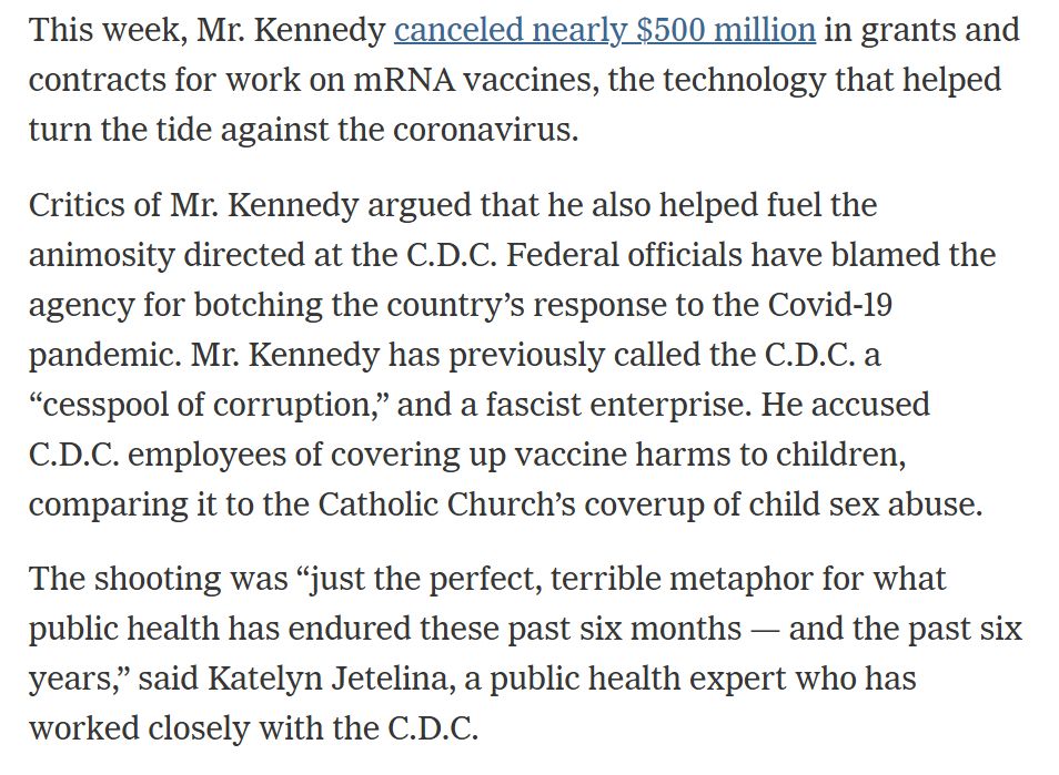 Text from the article: This week, Mr. Kennedy canceled nearly $500 million in grants and contracts for work on mRNA vaccines, the technology that helped turn the tide against the coronavirus.

Critics of Mr. Kennedy argued that he also helped fuel the animosity directed at the C.D.C. Federal officials have blamed the agency for botching the country’s response to the Covid-19 pandemic. Mr. Kennedy has previously called the C.D.C. a “cesspool of corruption,” and a fascist enterprise. He accused C.D.C. employees of covering up vaccine harms to children, comparing it to the Catholic Church’s coverup of child sex abuse.

The shooting was “just the perfect, terrible metaphor for what public health has endured these past six months — and the past six years,” said Katelyn Jetelina, a public health expert who has worked closely with the C.D.C.
