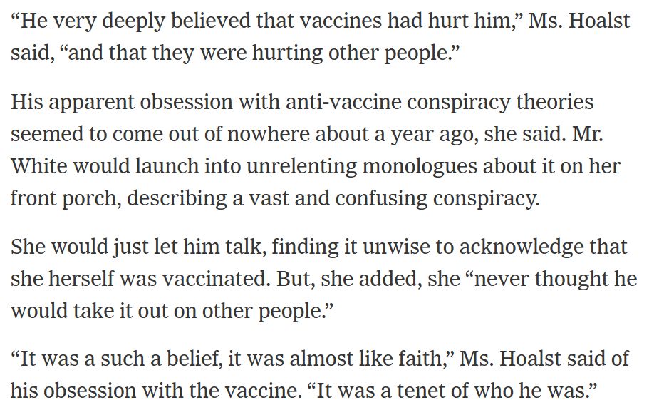 Of the shooter from the text of the article linked: “He very deeply believed that vaccines had hurt him,” Ms. Hoalst said, “and that they were hurting other people.”

His apparent obsession with anti-vaccine conspiracy theories seemed to come out of nowhere about a year ago, she said. Mr. White would launch into unrelenting monologues about it on her front porch, describing a vast and confusing conspiracy.

She would just let him talk, finding it unwise to acknowledge that she herself was vaccinated. But, she added, she “never thought he would take it out on other people.”

“It was a such a belief, it was almost like faith,” Ms. Hoalst said of his obsession with the vaccine. “It was a tenet of who he was.”