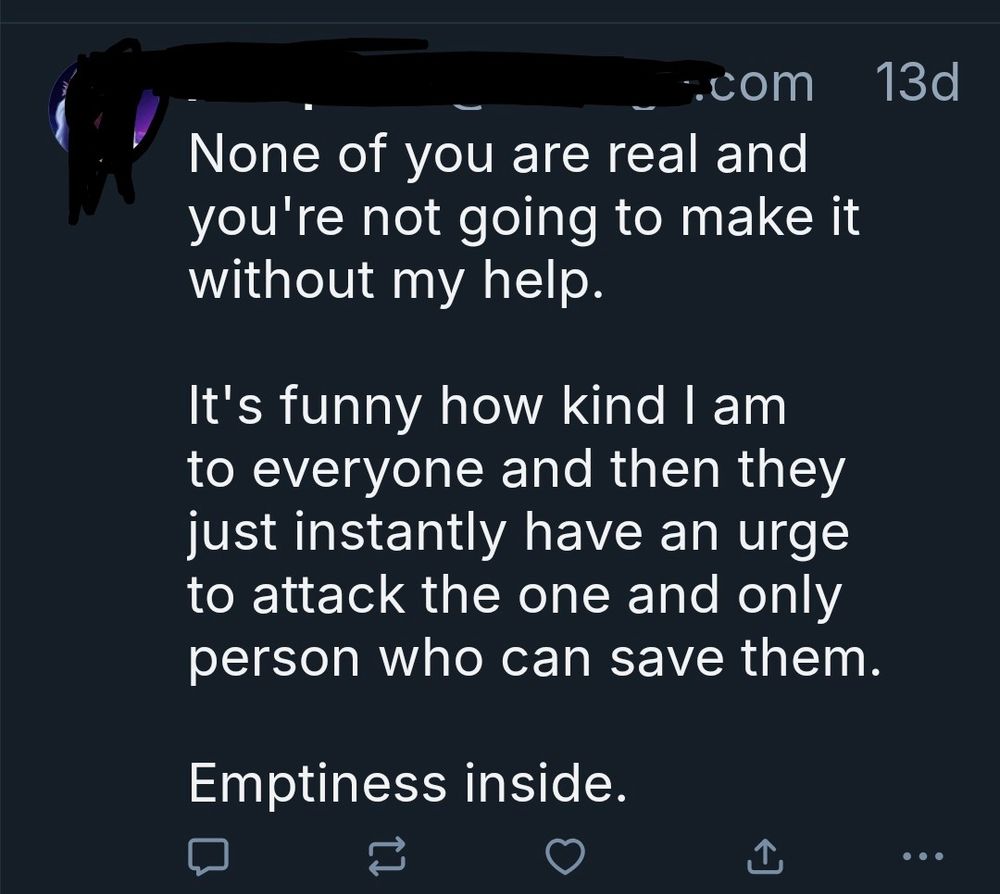 A post from the account mentioned with identifying details blacked out.

It says:
None of you are real and you're not going to make it without my help.

It's funny how kind I am to everyone and then they just instantly have an urge to attack the one and only person who can save them. 

Emptiness inside.