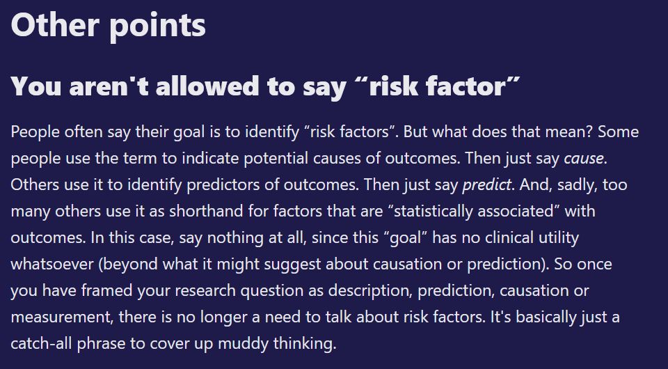 You aren't allowed to say “risk factor”

People often say their goal is to identify “risk factors”. But what does that mean? Some people use the term to indicate potential causes of outcomes. Then just say cause. Others use it to identify predictors of outcomes. Then just say predict. And, sadly, too many others use it as shorthand for factors that are “statistically associated” with outcomes. In this case, say nothing at all, since this “goal” has no clinical utility whatsoever (beyond what it might suggest about causation or prediction). So once you have framed your research question as description, prediction, causation or measurement, there is no longer a need to talk about risk factors. It's basically just a catch-all phrase to cover up muddy thinking. 