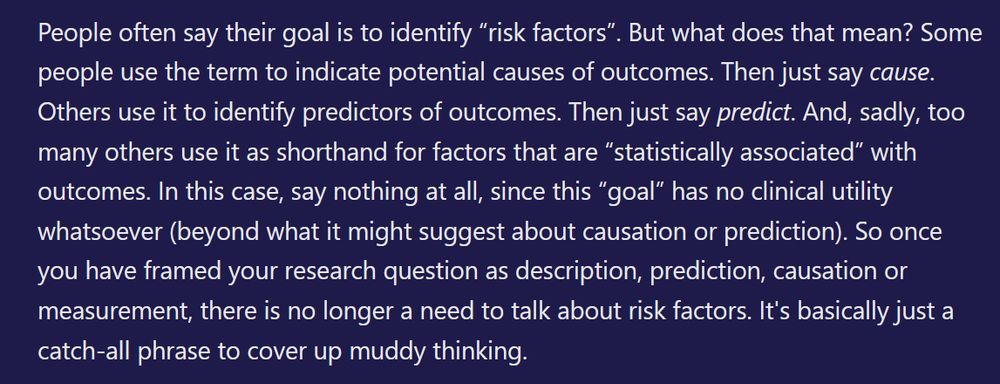 People often say their goal is to identify “risk factors”. But what does that mean? Some people use the term to indicate potential causes of outcomes. Then just say cause. Others use it to identify predictors of outcomes. Then just say predict. And, sadly, too many others use it as shorthand for factors that are “statistically associated” with outcomes. In this case, say nothing at all, since this “goal” has no clinical utility whatsoever (beyond what it might suggest about causation or prediction). So once you have framed your research question as description, prediction, causation or measurement, there is no longer a need to talk about risk factors. It's basically just a catch-all phrase to cover up muddy thinking. 