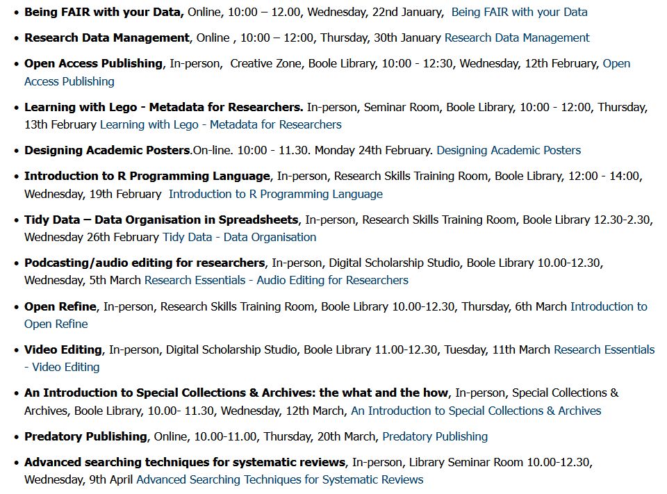Lineup:

    Being FAIR with your Data, Online, 10:00 – 12.00, Wednesday, 22nd January,  Being FAIR with your Data

    Research Data Management, Online , 10:00 – 12:00, Thursday, 30th January Research Data Management

    Open Access Publishing, In-person,  Creative Zone, Boole Library, 10:00 - 12:30, Wednesday, 12th February, Open Access Publishing

    Learning with Lego - Metadata for Researchers. In-person, Seminar Room, Boole Library, 10:00 - 12:00, Thursday, 13th February Learning with Lego - Metadata for Researchers

    Designing Academic Posters.On-line. 10:00 - 11.30. Monday 24th February. Designing Academic Posters

    Introduction to R Programming Language, In-person, Research Skills Training Room, Boole Library, 12:00 - 14:00, Wednesday, 19th February  Introduction to R Programming Language

    Tidy Data – Data Organisation in Spreadsheets, In-person, Research Skills Training Room, Boole Library 12.30-2.30, Wednesday 26th February Tidy Data - Data Organisation

    Podcasting/audio editing for researchers, In-person, Digital Scholarship Studio, Boole Library 10.00-12.30, Wednesday, 5th March Research Essentials - Audio Editing for Researchers

    Open Refine, In-person, Research Skills Training Room, Boole Library 10.00-12.30, Thursday, 6th March Introduction to Open Refine

    Video Editing, In-person, Digital Scholarship Studio, Boole Library 11.00-12.30, Tuesday, 11th March Research Essentials - Video Editing

    An Introduction to Special Collections & Archives: the what and the how, In-person, Special Collections & Archives, Boole Library, 10.00- 11.30, Wednesday, 12th March, An Introduction to Special Collections & Archives

    Predatory Publishing, Online, 10.00-11.00, Thursday, 20th March, Predatory Publishing

    Advanced searching techniques for systematic reviews, In-person, Library Seminar Room 10.00-12.30, Wednesday, 9th April Advanced Searching Techniques for Systematic Reviews
