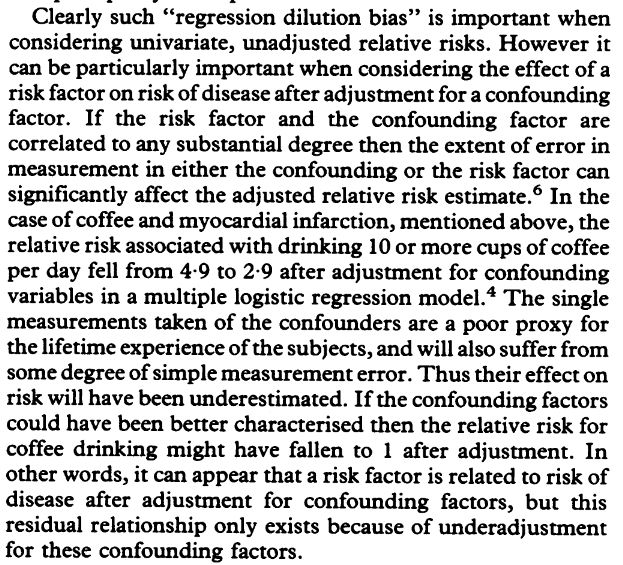 learly such "regression dilution bias" is important when
considering univariate, unadjusted relative risks. However it
can be particularly important when considering the effect of a
risk factor on risk ofdisease after adjustment for a confounding
factor. If the risk factor and the confounding factor are
correlated to any substantial degree then the extent of error in
measurement in either the confounding or the risk factor can
significantly affect the adjusted relative risk estimate.6 In the
case of coffee and myocardial infarction, mentioned above, the
relative risk associated with drinking 10 or more cups of coffee
per day fell from 4 9 to 2-9 after adjustment for confounding
variables in a multiple logistic regression model.4 The single
measurements taken of the confounders are a poor proxy for
the lifetime experience ofthe subjects, and will also suffer from
some degree ofsimple measurement error. Thus their effect on
risk will have been underestimated. If the confounding factors
could have been better characterised then the relative risk for
coffee drinking might have fallen to 1 after adjustment. In
other words, it can appear that a risk factor is related to risk of
disease after adjustment for confounding factors, but this
residual relationship only exists because of underadjustment
for these confounding factors