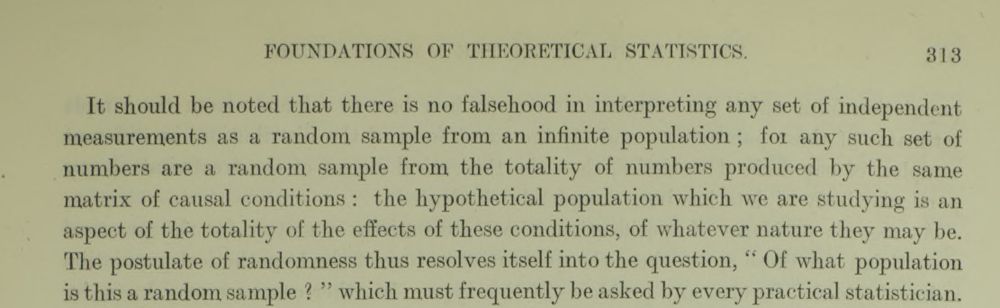 FOUNDATIONS OF THEORETICAL STATISTICS. 313
It should be noted that there is no falsehood in interpreting any set of independent
measurements as a random sample from an infinite population ; foi any such set of
numbers are a random sample from the totality of numbers produced by the same
matrix of causal conditions : the hypothetical population which we are studying is an
aspect of the totality of the effects of these conditions, of whatever nature they may be.
The postulate of randomness thus resolves itself into the question, “ Of what population
is this a random sample ? ” which must frequently be asked by every practical statistician.