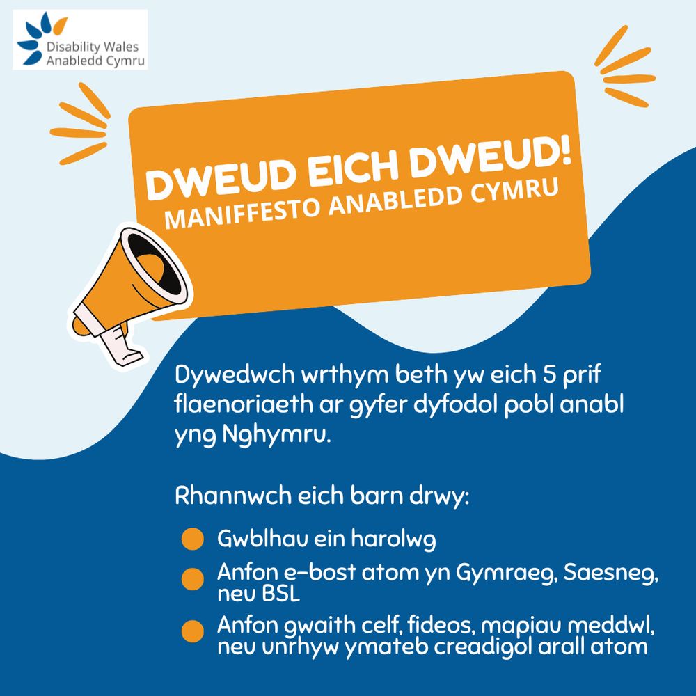 Dweud eich dweud! Maniffesto Anabledd Cymru. Mae'r testun yma mewn swigen siarad hirsgwar oren gyda megaffon ar yr ochr chwith. Oddi tano, mae'r cefndir yn newid i las tywyll gyda thestun gwyn sy'n dweud: Dywedwch wrthym beth yw eich 5 prif flaenoriaeth ar gyfer dyfodol pobl anabl yng Nghymru. Rhannwch eich barn drwy: Gwblhau ein harolwg. Anfon e-bost atom yn Gymraeg, Saesneg, neu BSL. Anfon gwaith celf, fideos, mapiau meddwl neu unrhyw ymateb creadigol arall atom.
