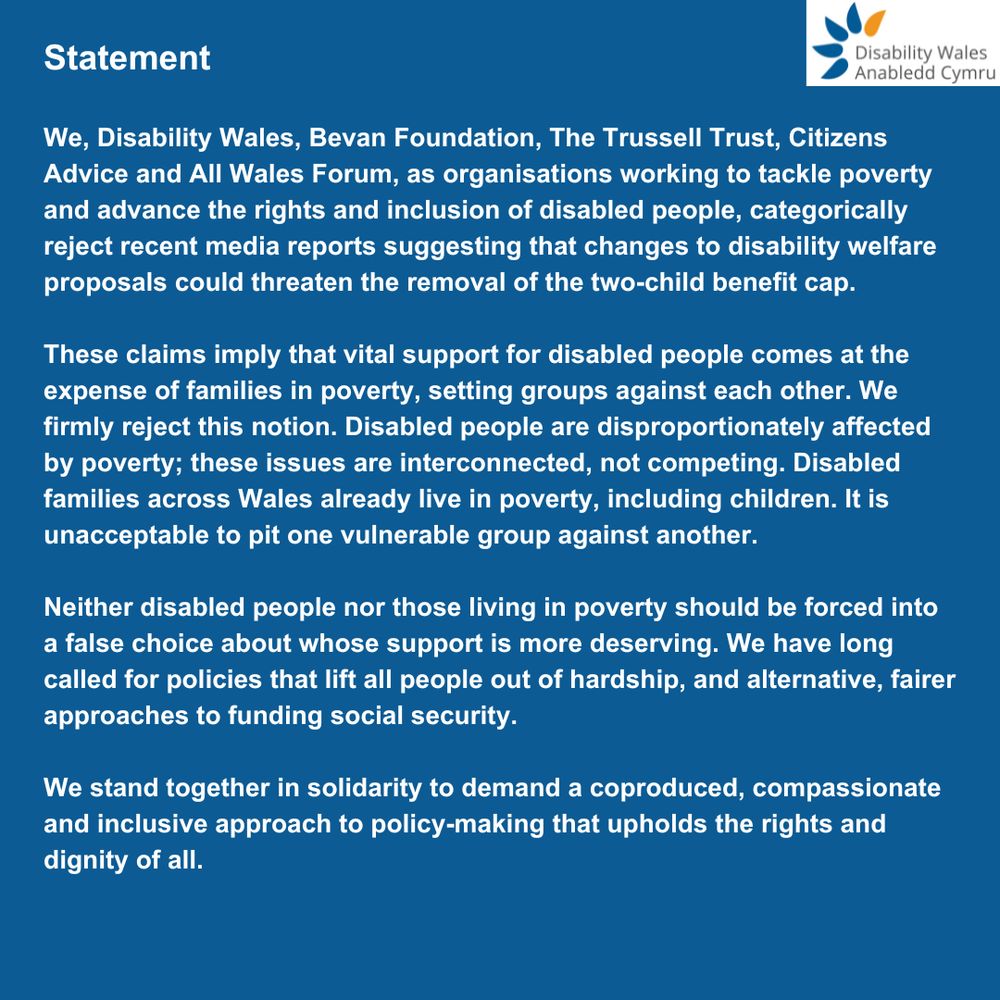 Statement

We, Disability Wales, Bevan Foundation, The Trussell Trust, Citizens Advice and All Wales Forum, as organisations working to tackle poverty and advance the rights and inclusion of disabled people, categorically reject recent media reports suggesting that changes to disability welfare proposals could threaten the removal of the two-child benefit cap.

These claims imply that vital support for disabled people comes at the expense of families in poverty, setting groups against each other. We firmly reject this notion. Disabled people are disproportionately affected by poverty; these issues are interconnected, not competing. Disabled families across Wales already live in poverty, including children. It is unacceptable to pit one vulnerable group against another. 

Neither disabled people nor those living in poverty should be forced into a false choice about whose support is more deserving. We have long called for policies that lift all people out of hardship, and alternative, fairer approaches to funding social security.

We stand together in solidarity to demand a coproduced, compassionate and inclusive approach to policy-making that upholds the rights and dignity of all.
