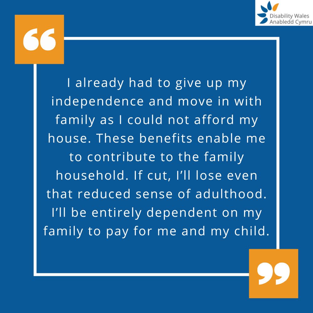 A quote graphic with orange quotation marks placed in the top left and bottom right of the quote box. The text in the centre reads: I already had to give up my independence and move in with family as I could not afford my house. These benefits enable me to contribute to the family household. If cut, I'll lose even that reduced sense of adulthood. I'll be entirely dependent on my family to pay for me and my child. DW's logo is placed in the top right corner.