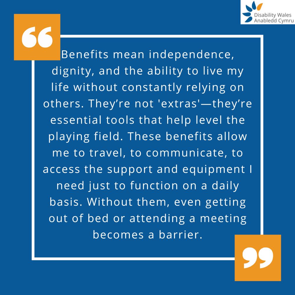 A quote graphic with orange quotation marks placed in the top left and bottom right of the quote box. The text in the centre reads: Benefits mean independence, dignity, and the ability to live my life without constantly relying on others. They're not 'extras' - they're essential tools that help level the playing field. These benefits allow me to travel, to communicate, to access the support and equipment I need just to function on a daily basis. Without them, even getting out of bed or attending a meeting becomes a barrier. DW's logo is placed in the top right corner.