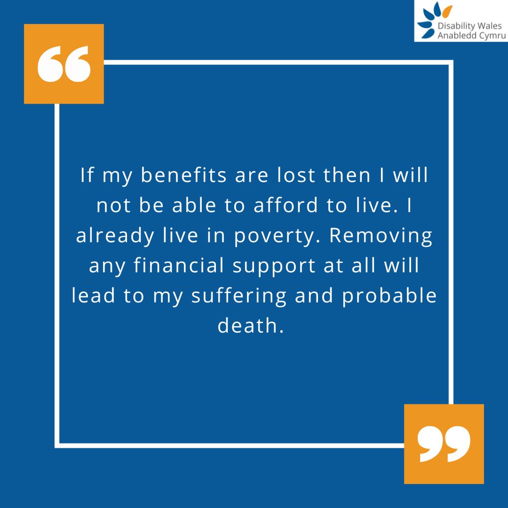 A quote graphic with orange quotation marks placed in the top left and bottom right of the quote box. The text in the centre reads: If my benefits are lost then I will not be able to afford to live. I already live in poverty. Removing any financial support at all will lead to my suffering and probable death. DW's logo is placed in the top right corner.
