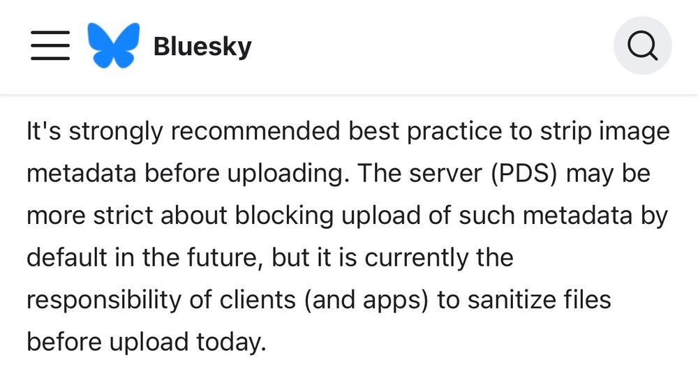 Screenshot of Bluesky docs that reads, “It's strongly recommended best practice to strip image metadata before uploading. The server (PDS) may be more strict about blocking upload of such metadata by default in the future, but it is currently the responsibility of clients (and apps) to sanitize files before upload today.”