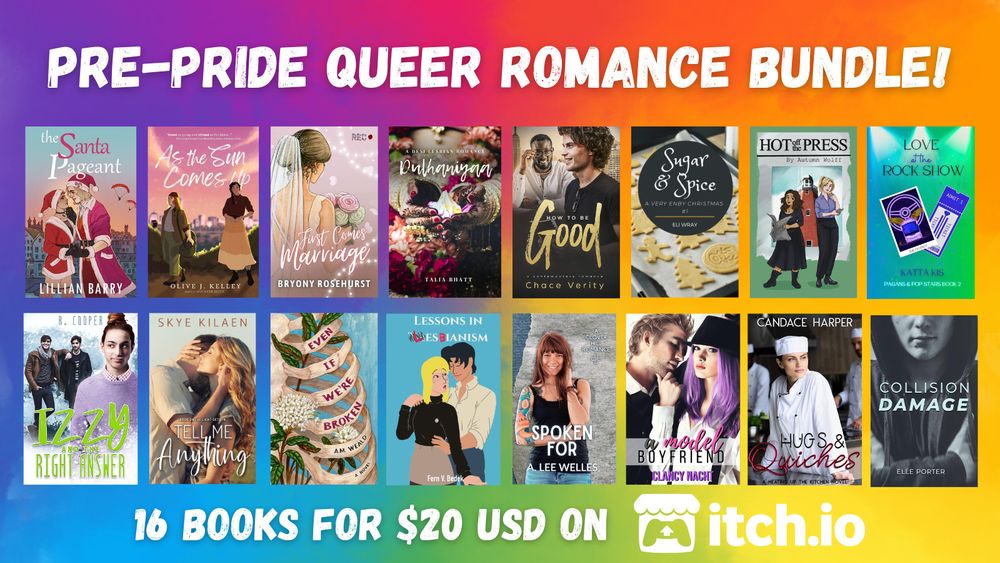 Pre-Pride Romance Bundle!

16 books for 20 US Dollars on Itch.io
In the order they appear in the image:
The Santa Pageant by Lillian Barry
As the Sun Comes Up by Olive J. Kelly
First Comes Marriage by Bryony Rosehurst
Dulhaniyaa by Talia Bhatt
How to Be Good by Chace Verity
Sugar & Spice by Eli Wray
Hot off the Press by Autumn Wolff
Love at the Rock Show by Katta Kis
Izzy and the Right Answer by R. Cooper
Tell Me Anything by Skye Kilaen
Even If We're Broken by A. M. Weald
Lessons in Lesbianism by Fern V. Bedek
Spoken For by A. Lee Welles
A Model Boyfriend by Clancy Nacht
Hugs & Quiches by Candace Harper
Collision Damage by Elle Porter