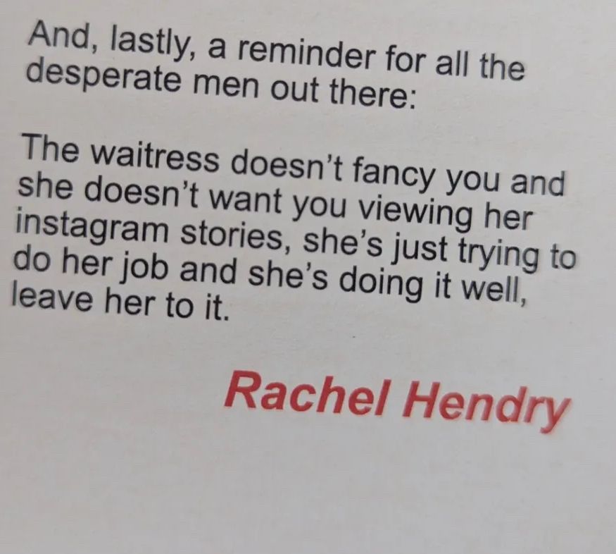 Quote taken from Rachel Hendry’s piece in “The Usual” by Burum Collective. It reads: “And, lastly, a reminder for all the desparate men out there: The waitress doesn’t fancy you and she doesn’t want you viewing her instagram stories, she’s just trying to do her job and she’s doing it well, leave her to it.”