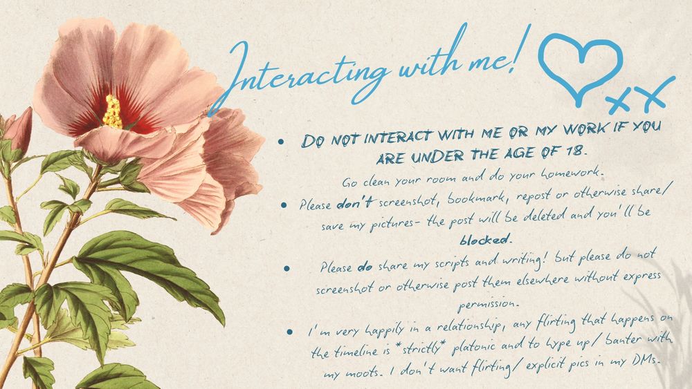 'Interacting with me' post with cream coloured background, pale illustration of a pink and green flower and blue text with the following:
"DO NOT INTERACT WITH ME OR MY WORK IF YOU ARE UNDER THE AGE OF 18.
 Go clean your room and do your homework.
Please don’t screenshot, bookmark, repost or otherwise share/ save my pictures- the post will be deleted and you’ll be blocked.
Please do share my scripts and writing! but please do not screenshot or otherwise post them elsewhere without express permission.
I’m very happily in a relationship, any flirting that happens on the timeline is *strictly* platonic and to hype up/ banter with my moots. I don’t want flirting/ explicit pics in my DMs."