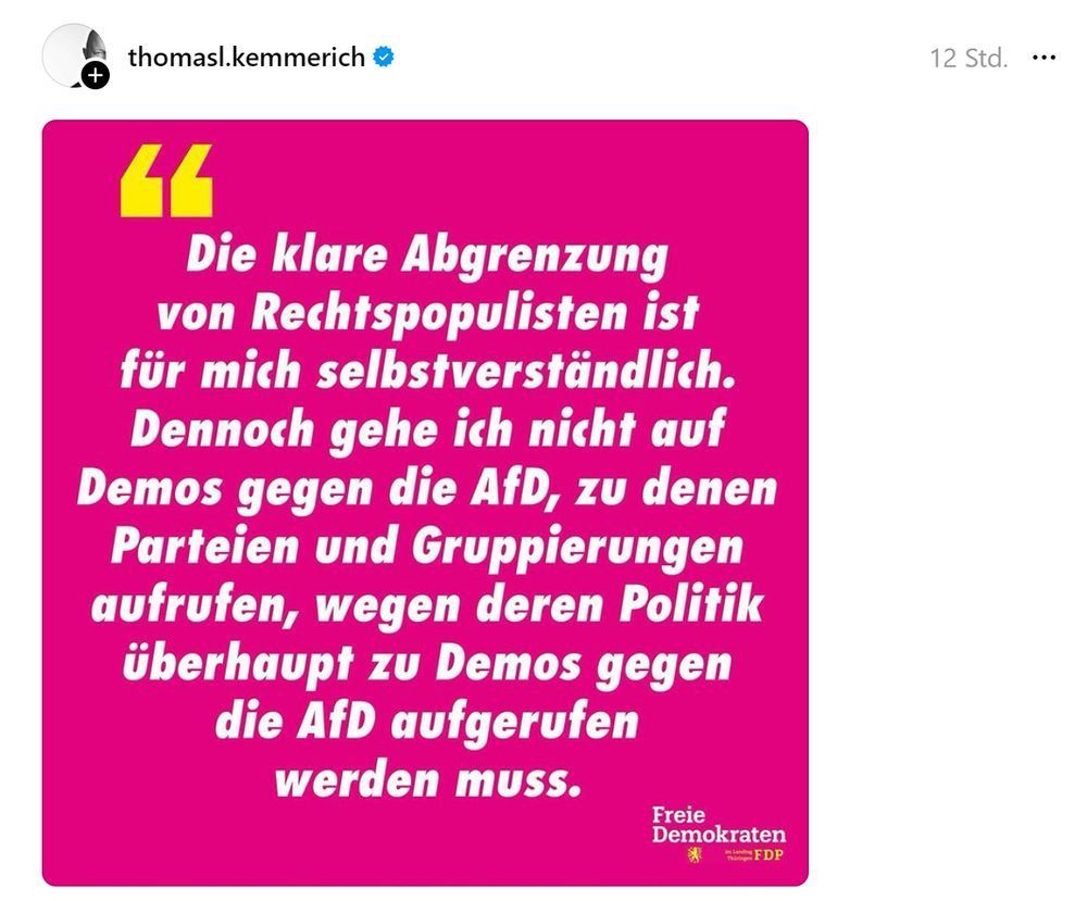 "Threads"-Post von Thomas Kemmerich:
"Die klare Abgrenzung von Rechtspopulisten ist für mich selbstverständlich.
Dennoch gehe ich nicht auf Demos gegen die AfD, zu denen Parteien und Gruppierungen aufrufen, wegen deren Politik überhaupt zu Demos gegen die AfD aufgerufen werden muss."