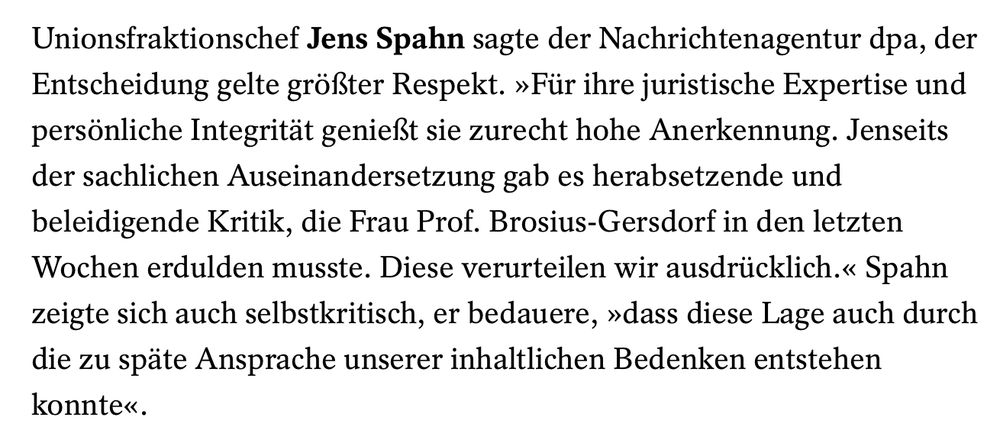 Statement von Jens Spahn aus einem "Spiegel"-Artikel:

Unionsfraktionschef Jens Spahn sagte der Nachrichtenagentur dpa, der Entscheidung gelte größter Respekt. »Für ihre juristische Expertise und persönliche Integrität genießt sie zurecht hohe Anerkennung. Jenseits der sachlichen Auseinandersetzung gab es herabsetzende und beleidigende Kritik, die Frau Prof. Brosius-Gersdorf in den letzten Wochen erdulden musste. Diese verurteilen wir ausdrücklich.« Spahn zeigte sich auch selbstkritisch, er bedauere, »dass diese Lage auch durch die zu späte Ansprache unserer inhaltlichen Bedenken entstehen konnte«.